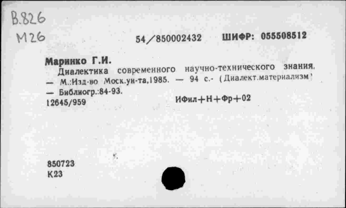 ﻿
54/850002432 ШИФР: 055508512
Диалектика современного научно-технического знания.
-	М.:Изд-во Моск.ун-та.1985. - 94 с.- (Диалект.материализм'
—	Библиогр.:84-93.
12645/959	ИФил+Н+Фр+02
850723
К23